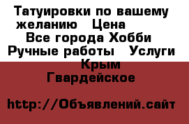 Татуировки,по вашему желанию › Цена ­ 500 - Все города Хобби. Ручные работы » Услуги   . Крым,Гвардейское